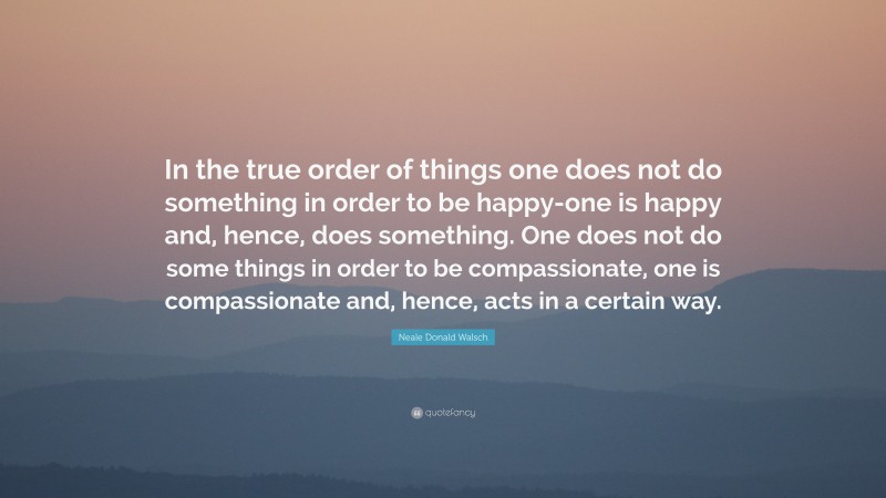 Neale Donald Walsch Quote: “In the true order of things one does not do something in order to be happy-one is happy and, hence, does something. One does not do some things in order to be compassionate, one is compassionate and, hence, acts in a certain way.”