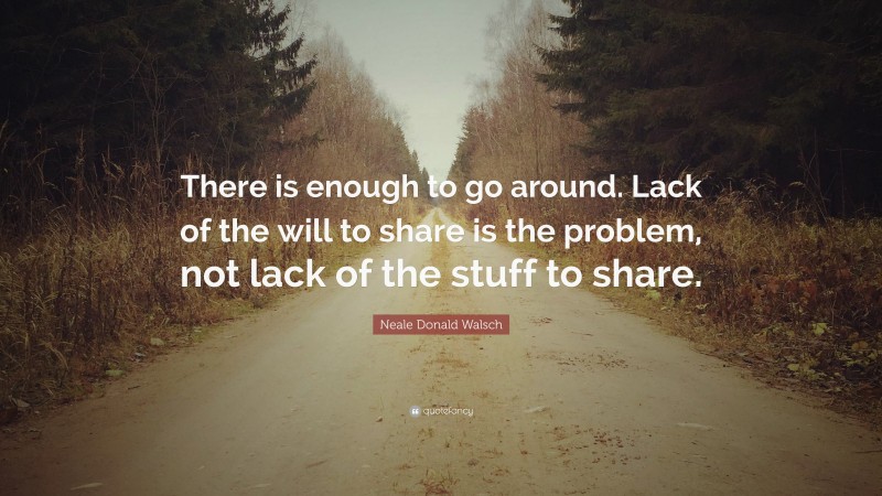Neale Donald Walsch Quote: “There is enough to go around. Lack of the will to share is the problem, not lack of the stuff to share.”