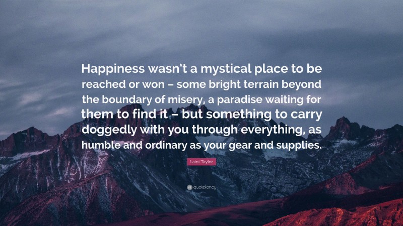 Laini Taylor Quote: “Happiness wasn’t a mystical place to be reached or won – some bright terrain beyond the boundary of misery, a paradise waiting for them to find it – but something to carry doggedly with you through everything, as humble and ordinary as your gear and supplies.”