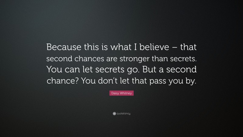 Daisy Whitney Quote: “Because this is what I believe – that second chances are stronger than secrets. You can let secrets go. But a second chance? You don’t let that pass you by.”