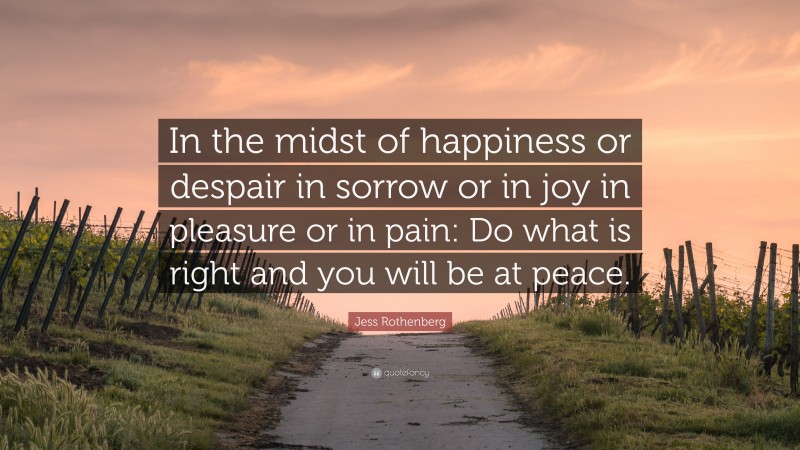 Jess Rothenberg Quote: “In the midst of happiness or despair in sorrow or in joy in pleasure or in pain: Do what is right and you will be at peace.”