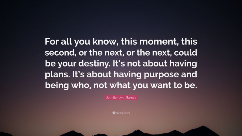 Jennifer Lynn Barnes Quote: “For all you know, this moment, this second, or the next, or the next, could be your destiny. It’s not about having plans. It’s about having purpose and being who, not what you want to be.”