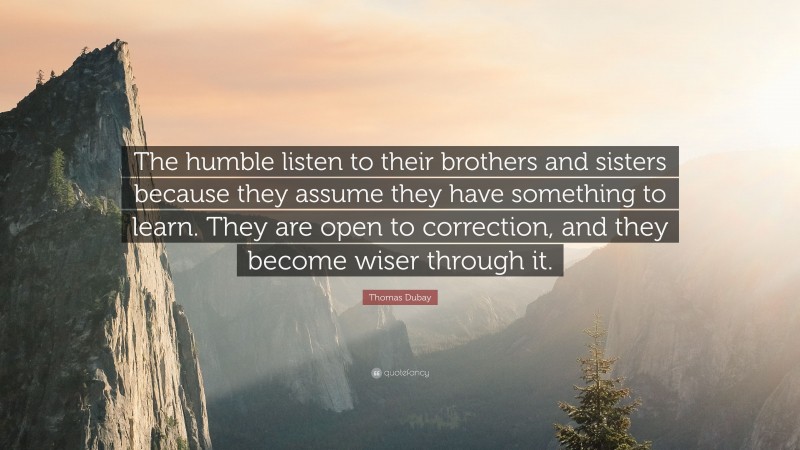 Thomas Dubay Quote: “The humble listen to their brothers and sisters because they assume they have something to learn. They are open to correction, and they become wiser through it.”