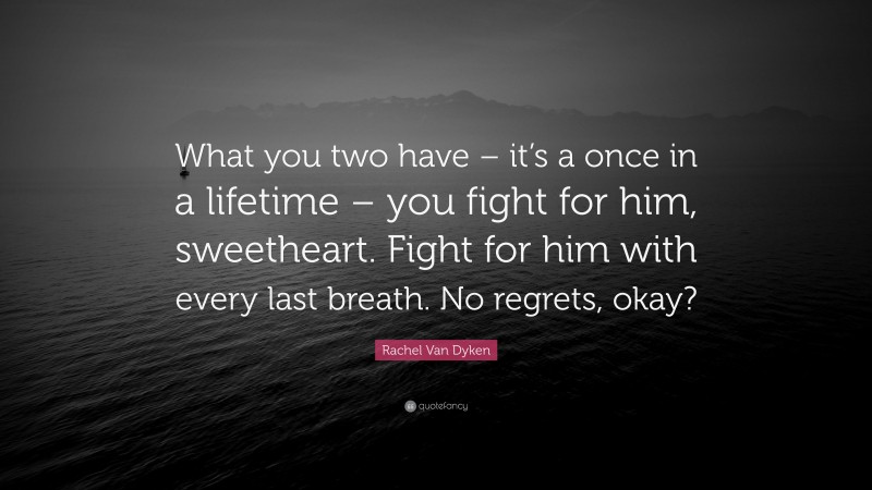 Rachel Van Dyken Quote: “What you two have – it’s a once in a lifetime – you fight for him, sweetheart. Fight for him with every last breath. No regrets, okay?”