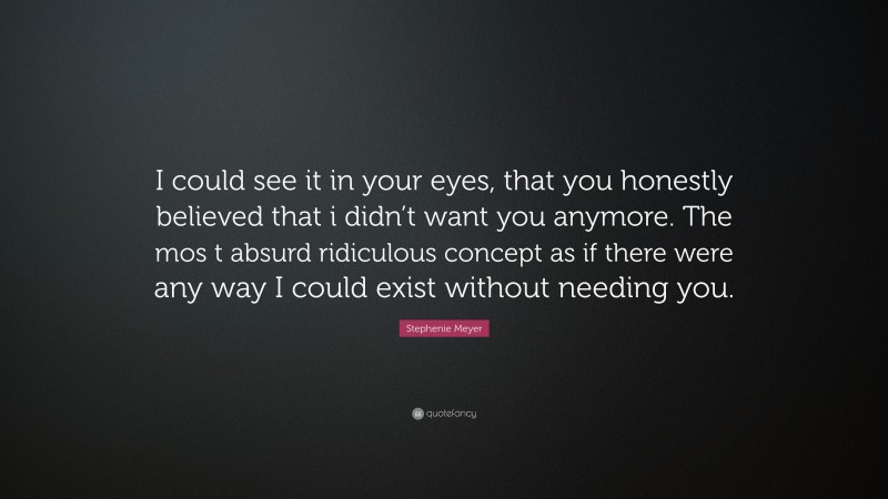 Stephenie Meyer Quote: “I could see it in your eyes, that you honestly believed that i didn’t want you anymore. The mos t absurd ridiculous concept as if there were any way I could exist without needing you.”