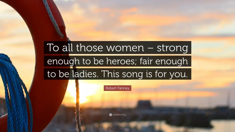 Robert Fanney Quote: “To all those women – strong enough to be heroes; fair enough to be ladies. This song is for you.”