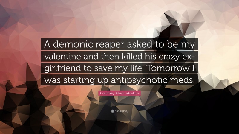 Courtney Allison Moulton Quote: “A demonic reaper asked to be my valentine and then killed his crazy ex-girlfriend to save my life. Tomorrow I was starting up antipsychotic meds.”