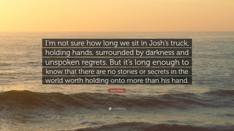 Katja Millay Quote: “I’m not sure how long we sit in Josh’s truck, holding hands, surrounded by darkness and unspoken regrets. But it’s long enough to know that there are no stories or secrets in the world worth holding onto more than his hand.”