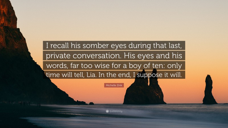 Michelle Zink Quote: “I recall his somber eyes during that last, private conversation. His eyes and his words, far too wise for a boy of ten: only time will tell, Lia. In the end, I suppose it will.”