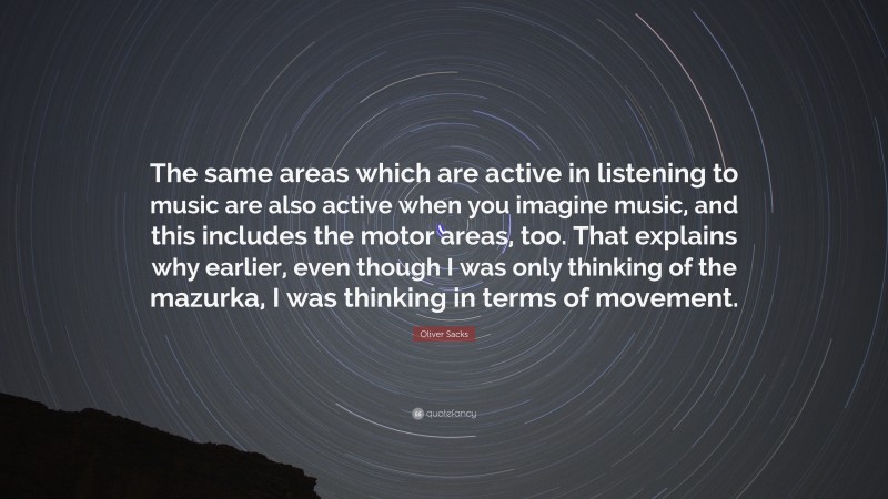 Oliver Sacks Quote: “The same areas which are active in listening to music are also active when you imagine music, and this includes the motor areas, too. That explains why earlier, even though I was only thinking of the mazurka, I was thinking in terms of movement.”