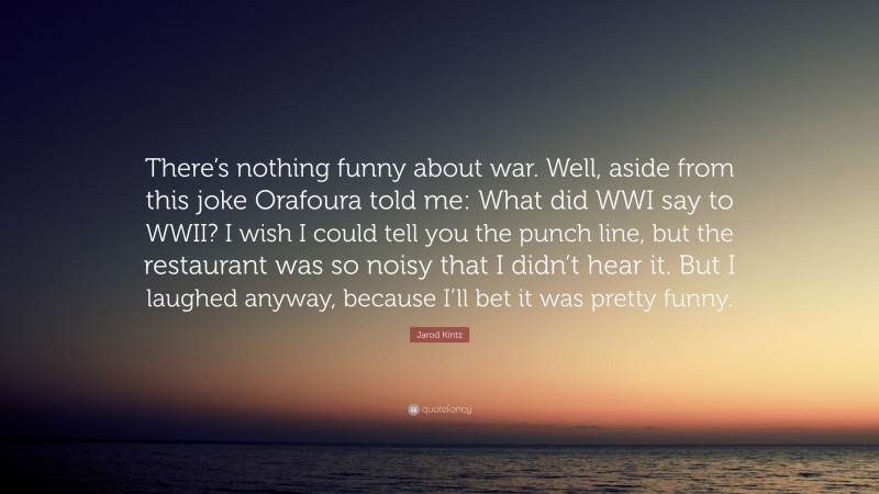 Jarod Kintz Quote: “There’s nothing funny about war. Well, aside from this joke Orafoura told me: What did WWI say to WWII? I wish I could tell you the punch line, but the restaurant was so noisy that I didn’t hear it. But I laughed anyway, because I’ll bet it was pretty funny.”
