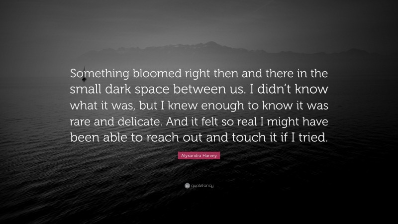 Alyxandra Harvey Quote: “Something bloomed right then and there in the small dark space between us. I didn’t know what it was, but I knew enough to know it was rare and delicate. And it felt so real I might have been able to reach out and touch it if I tried.”