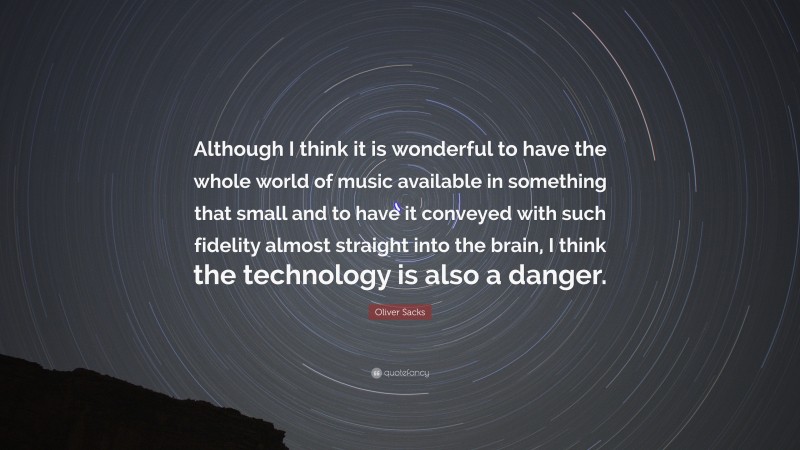 Oliver Sacks Quote: “Although I think it is wonderful to have the whole world of music available in something that small and to have it conveyed with such fidelity almost straight into the brain, I think the technology is also a danger.”