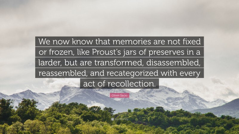 Oliver Sacks Quote: “We now know that memories are not fixed or frozen, like Proust’s jars of preserves in a larder, but are transformed, disassembled, reassembled, and recategorized with every act of recollection.”