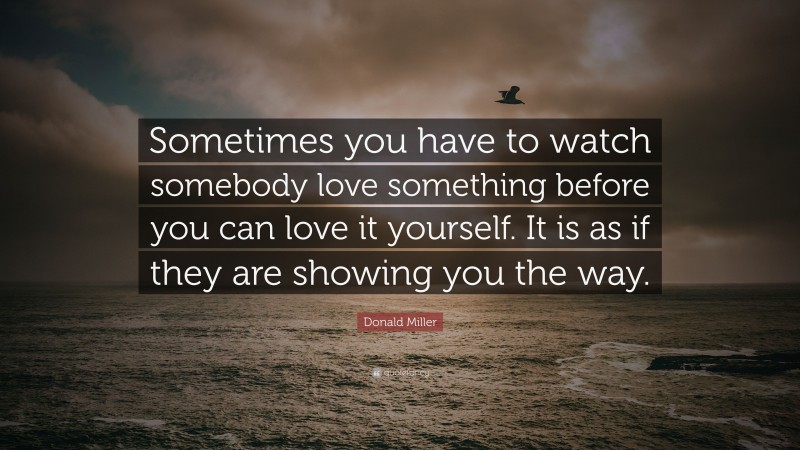 Donald Miller Quote: “Sometimes you have to watch somebody love something before you can love it yourself. It is as if they are showing you the way.”