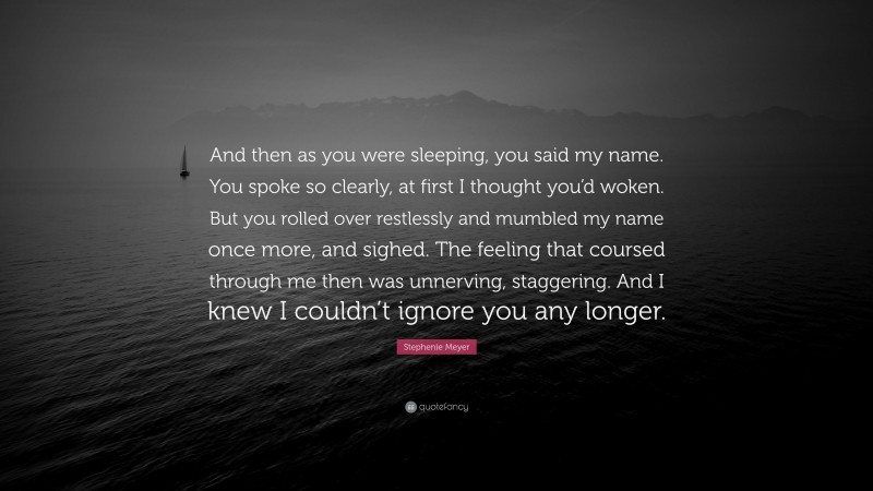 Stephenie Meyer Quote: “And then as you were sleeping, you said my name. You spoke so clearly, at first I thought you’d woken. But you rolled over restlessly and mumbled my name once more, and sighed. The feeling that coursed through me then was unnerving, staggering. And I knew I couldn’t ignore you any longer.”