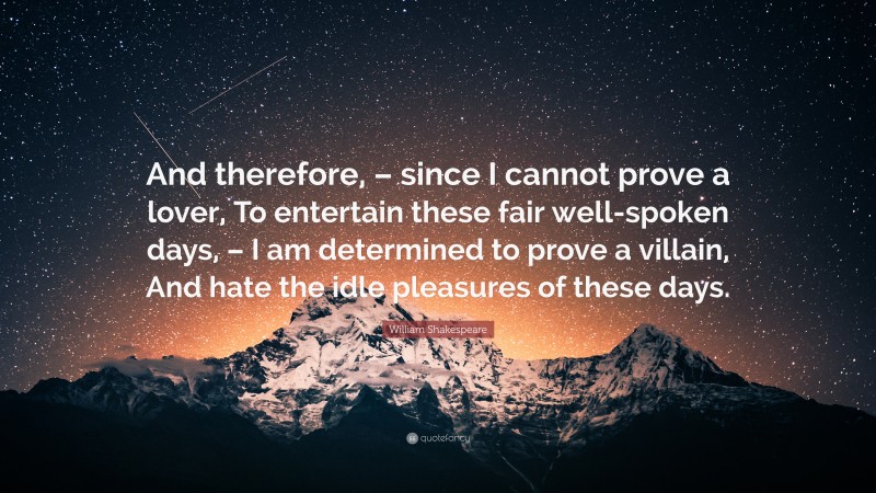 William Shakespeare Quote: “And therefore, – since I cannot prove a lover, To entertain these fair well-spoken days, – I am determined to prove a villain, And hate the idle pleasures of these days.”