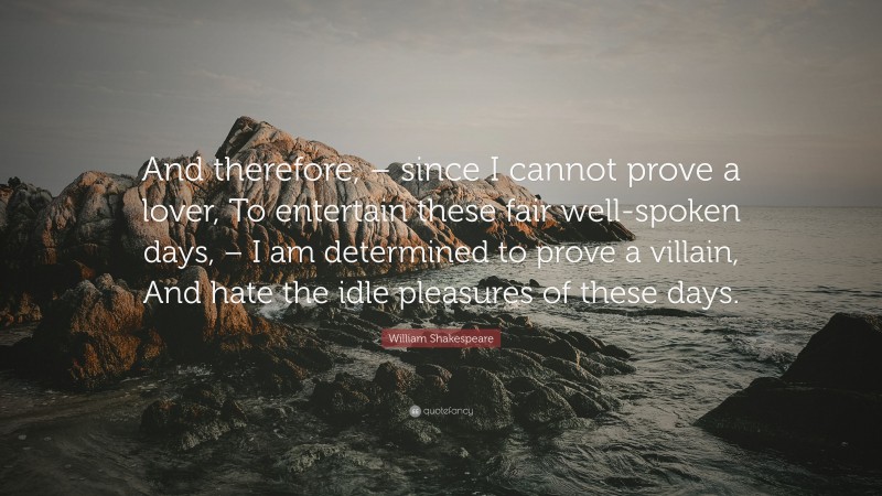 William Shakespeare Quote: “And therefore, – since I cannot prove a lover, To entertain these fair well-spoken days, – I am determined to prove a villain, And hate the idle pleasures of these days.”