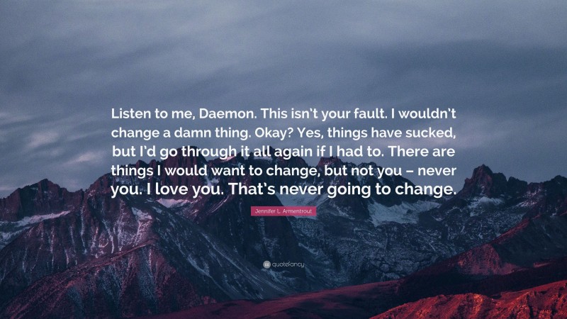 Jennifer L. Armentrout Quote: “Listen to me, Daemon. This isn’t your fault. I wouldn’t change a damn thing. Okay? Yes, things have sucked, but I’d go through it all again if I had to. There are things I would want to change, but not you – never you. I love you. That’s never going to change.”