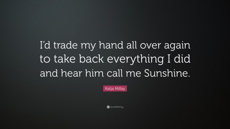 Katja Millay Quote: “I’d trade my hand all over again to take back everything I did and hear him call me Sunshine.”