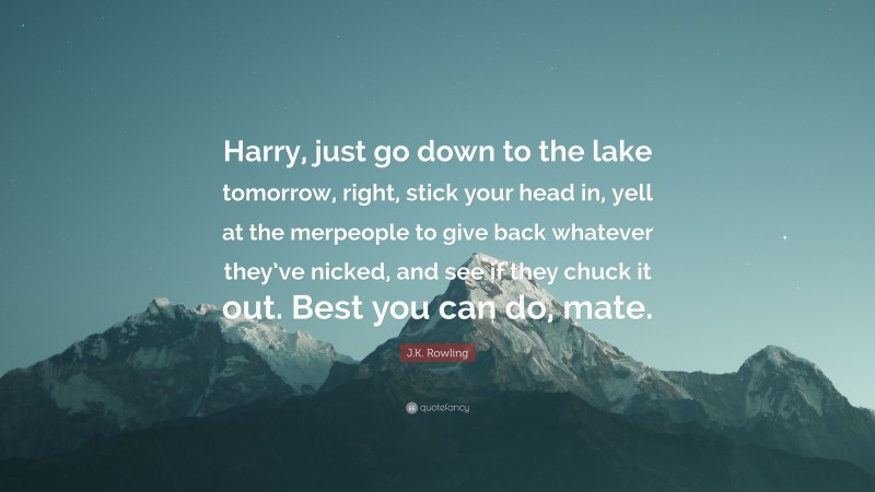 J.K. Rowling Quote: “Harry, just go down to the lake tomorrow, right, stick your head in, yell at the merpeople to give back whatever they’ve nicked, and see if they chuck it out. Best you can do, mate.”