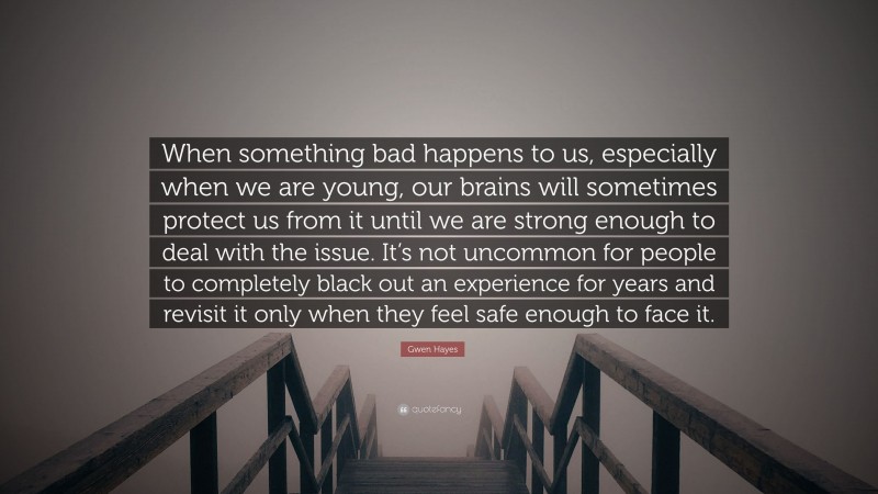 Gwen Hayes Quote: “When something bad happens to us, especially when we are young, our brains will sometimes protect us from it until we are strong enough to deal with the issue. It’s not uncommon for people to completely black out an experience for years and revisit it only when they feel safe enough to face it.”