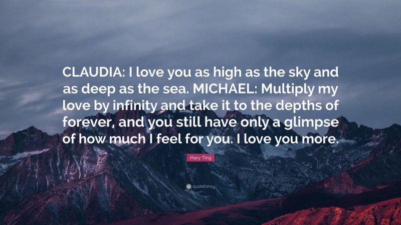 Mary Ting Quote: “CLAUDIA: I love you as high as the sky and as deep as the sea. MICHAEL: Multiply my love by infinity and take it to the depths of forever, and you still have only a glimpse of how much I feel for you. I love you more.”
