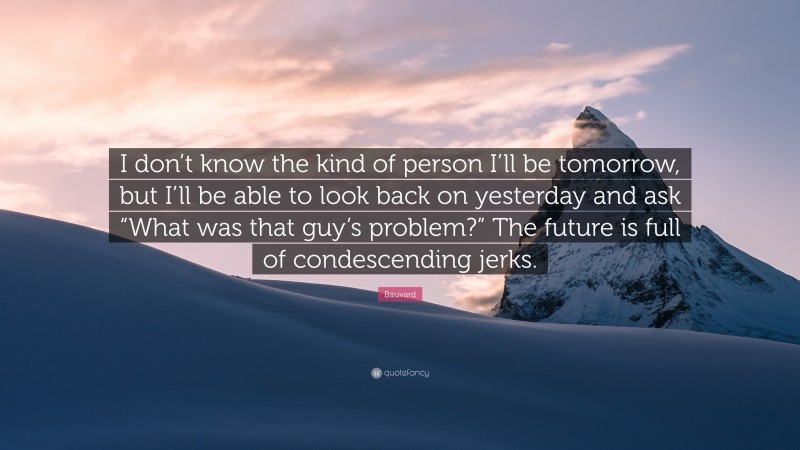 Bauvard Quote: “I don’t know the kind of person I’ll be tomorrow, but I’ll be able to look back on yesterday and ask “What was that guy’s problem?” The future is full of condescending jerks.”