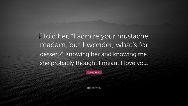 Jarod Kintz Quote: “I told her, “I admire your mustache madam, but I wonder, what’s for dessert?” Knowing her and knowing me, she probably thought I meant I love you.”