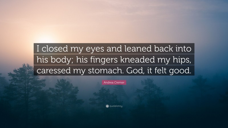 Andrea Cremer Quote: “I closed my eyes and leaned back into his body; his fingers kneaded my hips, caressed my stomach. God, it felt good.”