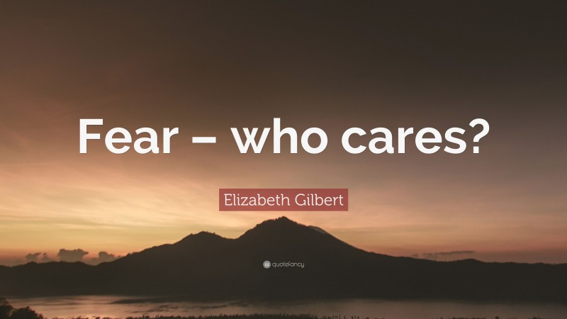 Elizabeth Gilbert Quote: “Fear – who cares?”