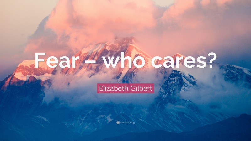 Elizabeth Gilbert Quote: “Fear – who cares?”