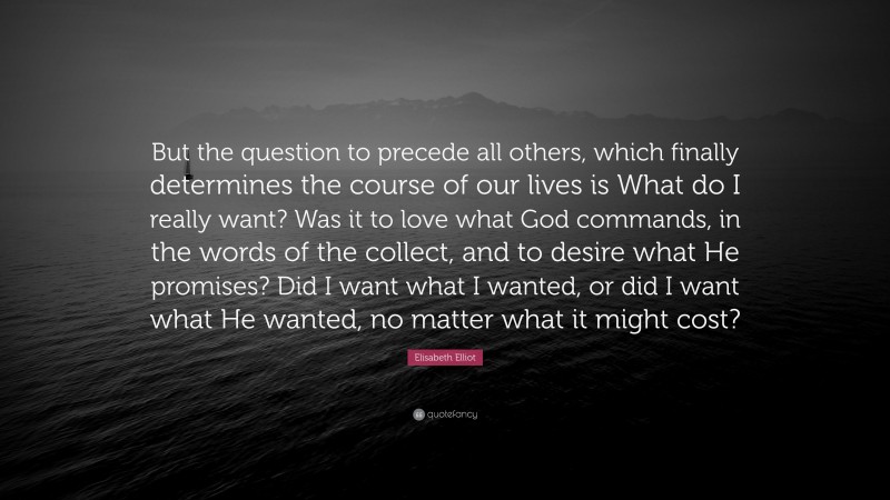 Elisabeth Elliot Quote: “But the question to precede all others, which finally determines the course of our lives is What do I really want? Was it to love what God commands, in the words of the collect, and to desire what He promises? Did I want what I wanted, or did I want what He wanted, no matter what it might cost?”