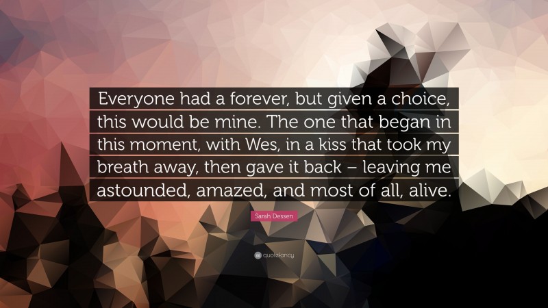 Sarah Dessen Quote: “Everyone had a forever, but given a choice, this would be mine. The one that began in this moment, with Wes, in a kiss that took my breath away, then gave it back – leaving me astounded, amazed, and most of all, alive.”