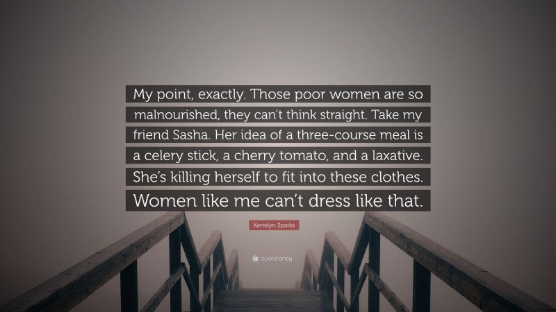 Kerrelyn Sparks Quote: “My point, exactly. Those poor women are so malnourished, they can’t think straight. Take my friend Sasha. Her idea of a three-course meal is a celery stick, a cherry tomato, and a laxative. She’s killing herself to fit into these clothes. Women like me can’t dress like that.”