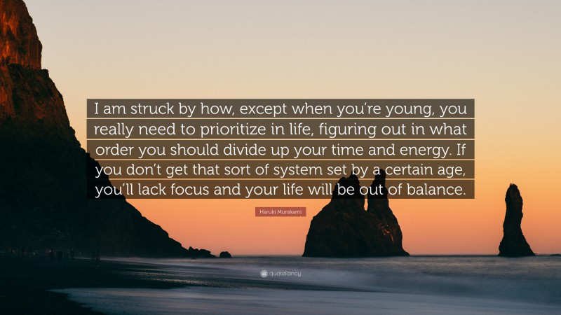 Haruki Murakami Quote: “I am struck by how, except when you’re young, you really need to prioritize in life, figuring out in what order you should divide up your time and energy. If you don’t get that sort of system set by a certain age, you’ll lack focus and your life will be out of balance.”