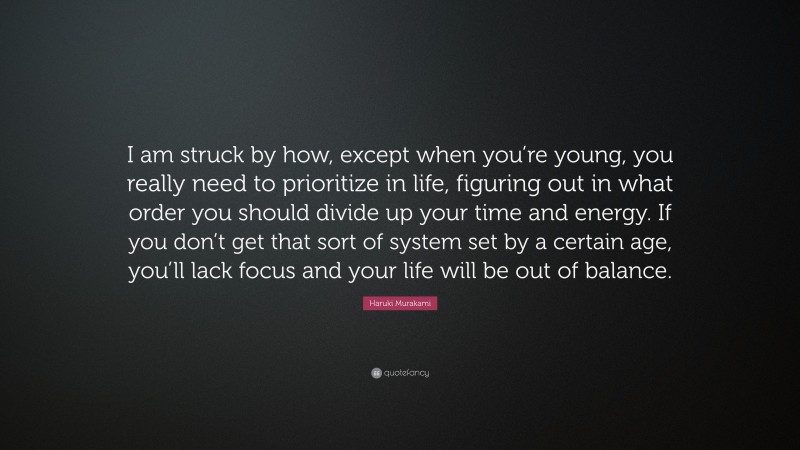 Haruki Murakami Quote: “I am struck by how, except when you’re young, you really need to prioritize in life, figuring out in what order you should divide up your time and energy. If you don’t get that sort of system set by a certain age, you’ll lack focus and your life will be out of balance.”