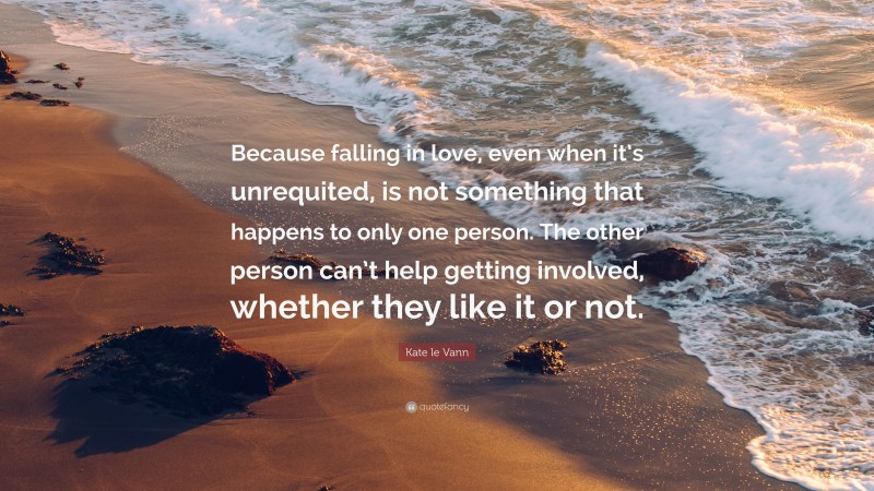 Kate le Vann Quote: “Because falling in love, even when it’s unrequited, is not something that happens to only one person. The other person can’t help getting involved, whether they like it or not.”