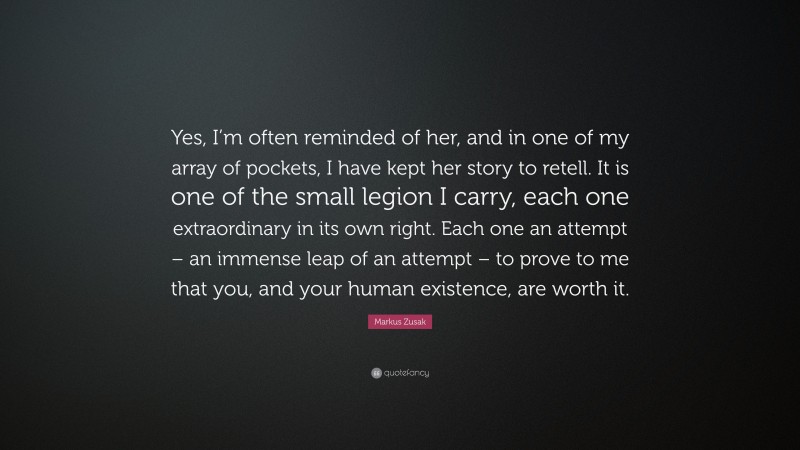 Markus Zusak Quote: “Yes, I’m often reminded of her, and in one of my array of pockets, I have kept her story to retell. It is one of the small legion I carry, each one extraordinary in its own right. Each one an attempt – an immense leap of an attempt – to prove to me that you, and your human existence, are worth it.”