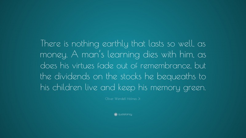 Oliver Wendell Holmes Jr. Quote: “There is nothing earthly that lasts so well, as money. A man’s learning dies with him, as does his virtues fade out of remembrance, but the dividends on the stocks he bequeaths to his children live and keep his memory green.”