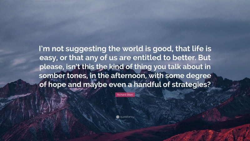 Richard Siken Quote: “I’m not suggesting the world is good, that life is easy, or that any of us are entitled to better. But please, isn’t this the kind of thing you talk about in somber tones, in the afternoon, with some degree of hope and maybe even a handful of strategies?”
