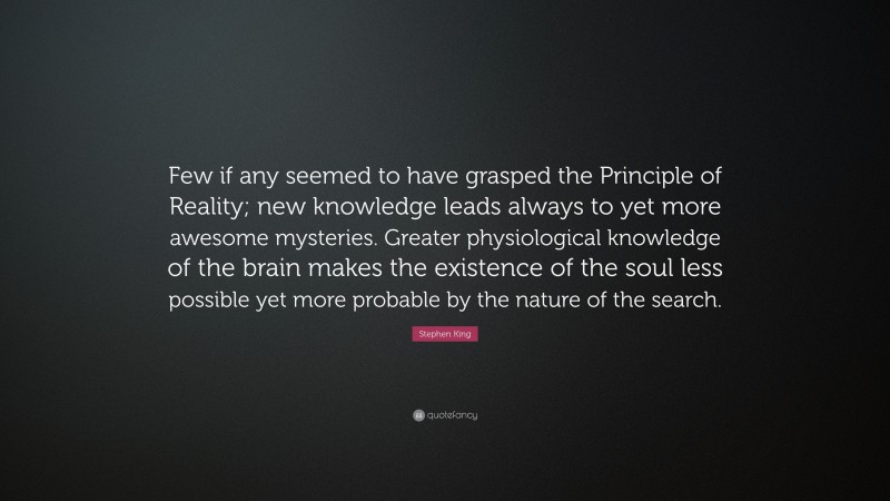 Stephen King Quote: “Few if any seemed to have grasped the Principle of Reality; new knowledge leads always to yet more awesome mysteries. Greater physiological knowledge of the brain makes the existence of the soul less possible yet more probable by the nature of the search.”