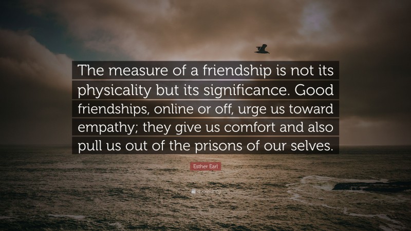 Esther Earl Quote: “The measure of a friendship is not its physicality but its significance. Good friendships, online or off, urge us toward empathy; they give us comfort and also pull us out of the prisons of our selves.”