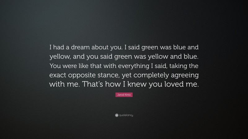 Jarod Kintz Quote: “I had a dream about you. I said green was blue and yellow, and you said green was yellow and blue. You were like that with everything I said, taking the exact opposite stance, yet completely agreeing with me. That’s how I knew you loved me.”