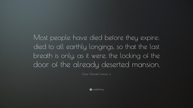Oliver Wendell Holmes Jr. Quote: “Most people have died before they expire; died to all earthly longings, so that the last breath is only, as it were, the locking of the door of the already deserted mansion.”