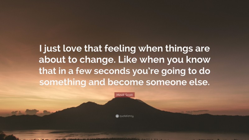 Mindi Scott Quote: “I just love that feeling when things are about to change. Like when you know that in a few seconds you’re going to do something and become someone else.”