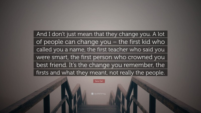Sara Zarr Quote: “And I don’t just mean that they change you. A lot of people can change you – the first kid who called you a name, the first teacher who said you were smart, the first person who crowned you best friend. It’s the change you remember, the firsts and what they meant, not really the people.”