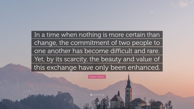 Robert Sexton Quote: “In a time when nothing is more certain than change, the commitment of two people to one another has become difficult and rare. Yet, by its scarcity, the beauty and value of this exchange have only been enhanced.”