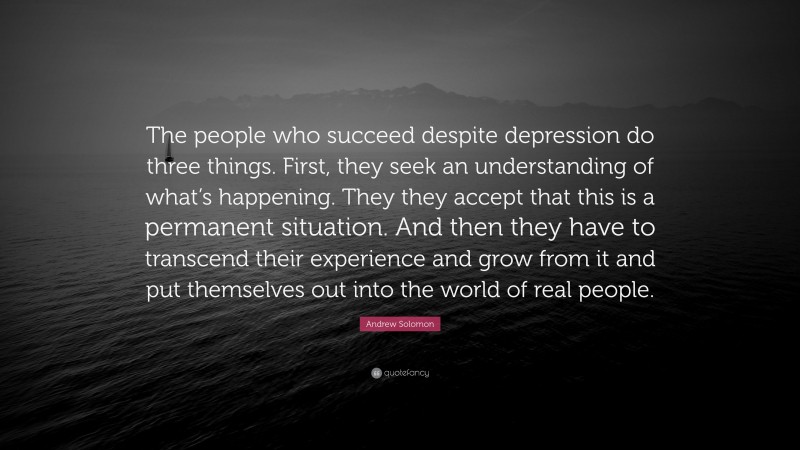 Andrew Solomon Quote: “The people who succeed despite depression do three things. First, they seek an understanding of what’s happening. They they accept that this is a permanent situation. And then they have to transcend their experience and grow from it and put themselves out into the world of real people.”
