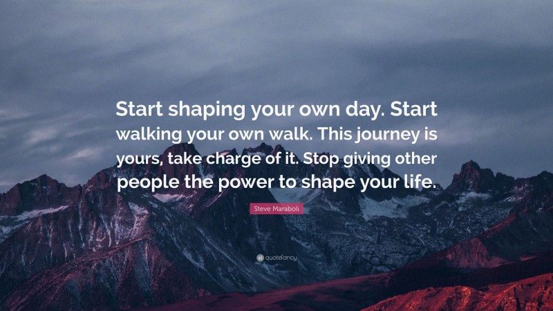 Steve Maraboli Quote: “Start shaping your own day. Start walking your own walk. This journey is yours, take charge of it. Stop giving other people the power to shape your life.”